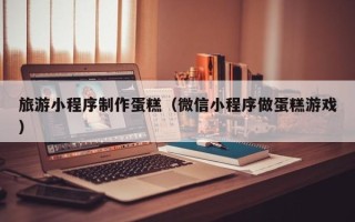 普洱旅游小程序制作蛋糕（微信小程序做蛋糕游戏）